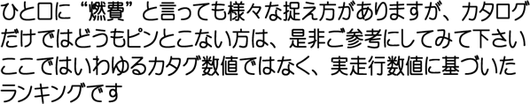 ひと口に”燃費”と言っても様々な捉え方がありますが、カタログだけではどうもピンと
    こない方は、是非ご参考にしてみてください　ここではいわゆるカタグ数値ではなく、実走行数値に基づいたランキングです